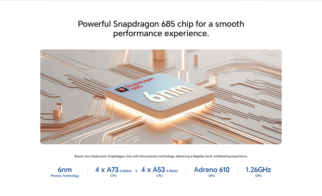 Powerful Snapdragon 685 chip for a smooth performance experience.
